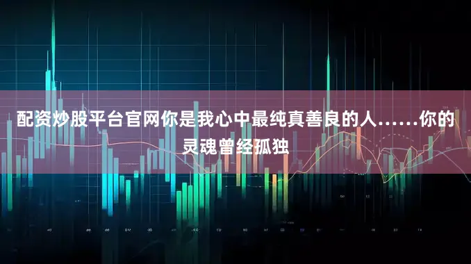 配资炒股平台官网你是我心中最纯真善良的人……你的灵魂曾经孤独