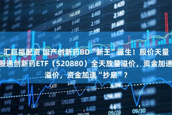 汇巨福配资 国产创新药BD“新王”诞生！股价天量巨振！港股通创新药ETF（520880）全天放量溢价，资金加速“抄底”？
