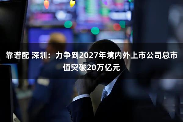 靠谱配 深圳：力争到2027年境内外上市公司总市值突破20万亿元