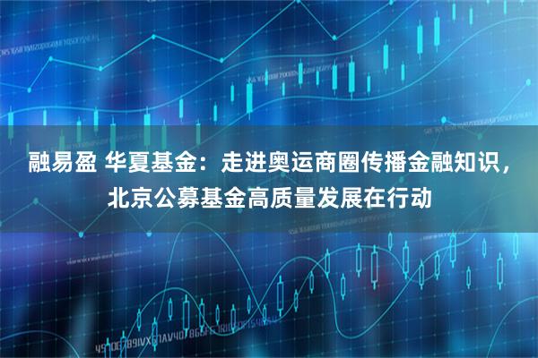 融易盈 华夏基金：走进奥运商圈传播金融知识，北京公募基金高质量发展在行动