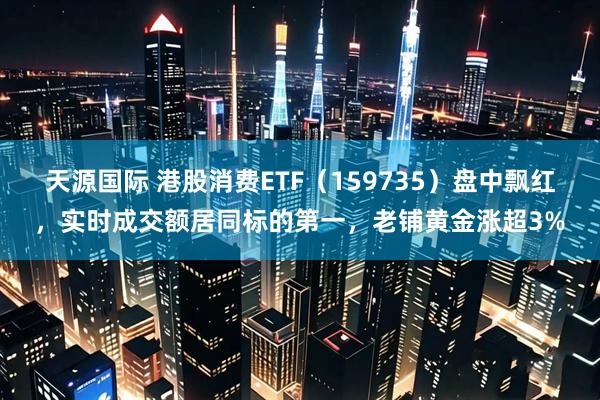 天源国际 港股消费ETF（159735）盘中飘红，实时成交额居同标的第一，老铺黄金涨超3%