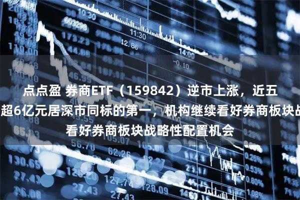 点点盈 券商ETF（159842）逆市上涨，近五日累计“吸金”超6亿元居深市同标的第一，机构继续看好券商板块战略性配置机会