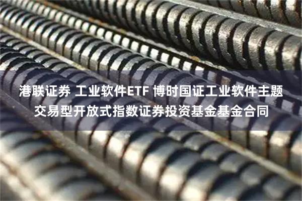 港联证券 工业软件ETF 博时国证工业软件主题交易型开放式指数证券投资基金基金合同