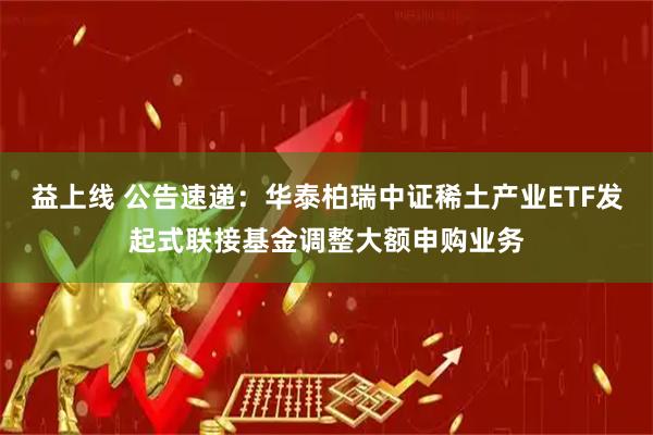 益上线 公告速递：华泰柏瑞中证稀土产业ETF发起式联接基金调整大额申购业务