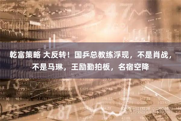 乾富策略 大反转！国乒总教练浮现，不是肖战，不是马琳，王励勤拍板，名宿空降
