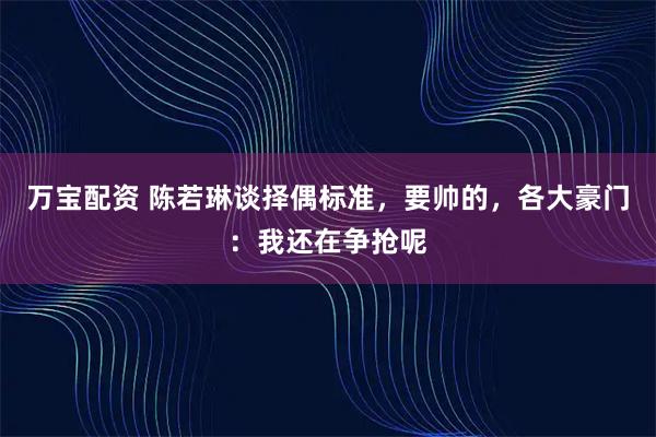 万宝配资 陈若琳谈择偶标准，要帅的，各大豪门：我还在争抢呢