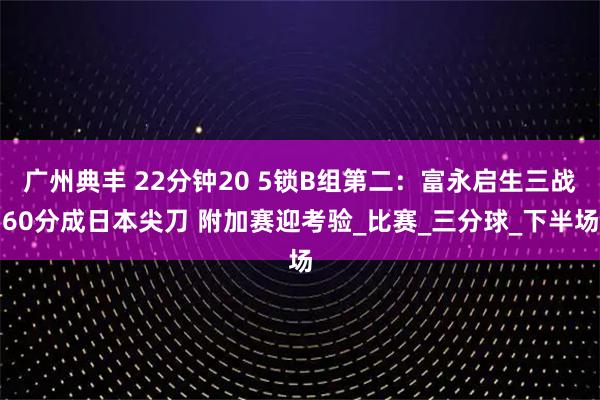 广州典丰 22分钟20 5锁B组第二:富永启生三战60分成日本尖刀 附加赛迎考验_比赛_三分球_下半场