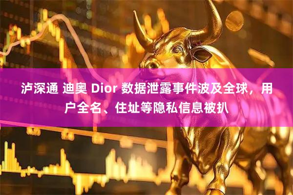 泸深通 迪奥 Dior 数据泄露事件波及全球，用户全名、住址等隐私信息被扒