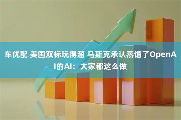 车优配 美国双标玩得溜 马斯克承认蒸馏了OpenAI的AI：大家都这么做