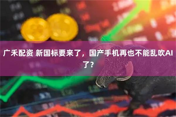 广禾配资 新国标要来了，国产手机再也不能乱吹AI了？