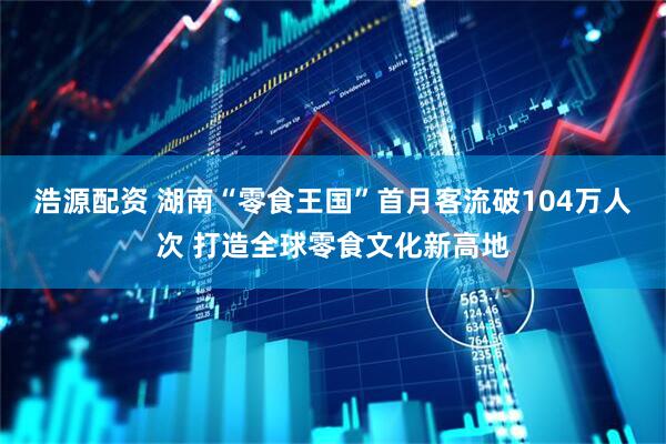 浩源配资 湖南“零食王国”首月客流破104万人次 打造全球零食文化新高地