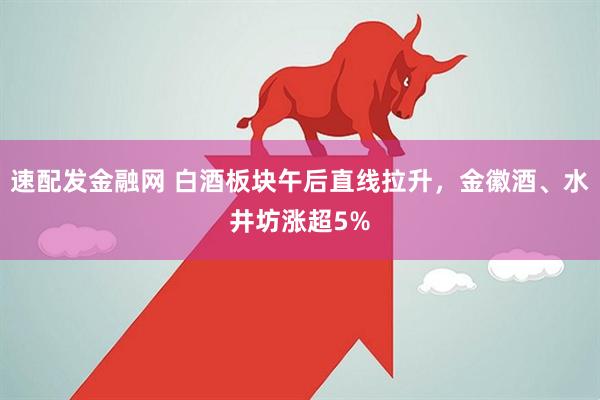 速配发金融网 白酒板块午后直线拉升，金徽酒、水井坊涨超5%