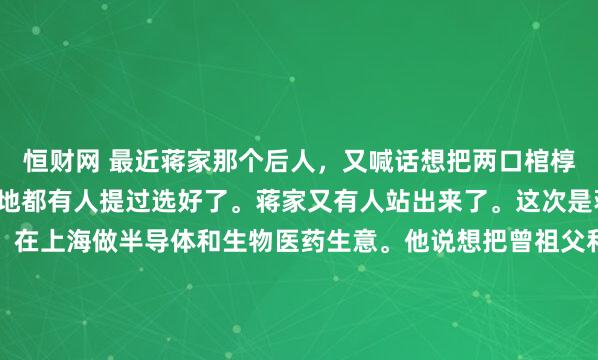 恒财网 最近蒋家那个后人，又喊话想把两口棺椁迁回大陆，奉化那边连地都有人提过选好了。蒋家又有人站出来了。这次是蒋友松，蒋介石的曾孙，在上海做半导体和生物医药生意。他说想把曾祖父和祖父的棺材迁回大陆，奉化那边连地都有人选好了。听起来像是一桩家族私事，但你仔细一想就会发现，这事儿没那么简单。...