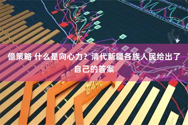 億策略 什么是向心力？清代新疆各族人民给出了自己的答案