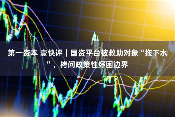 第一资本 壹快评｜国资平台被救助对象“拖下水”，拷问政策性纾困边界