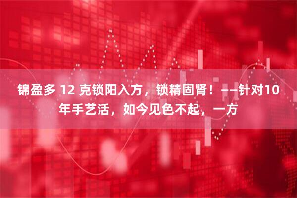锦盈多 12 克锁阳入方，锁精固肾！——针对10年手艺活，如今见色不起，一方