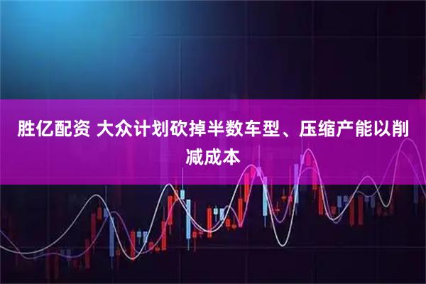 胜亿配资 大众计划砍掉半数车型、压缩产能以削减成本