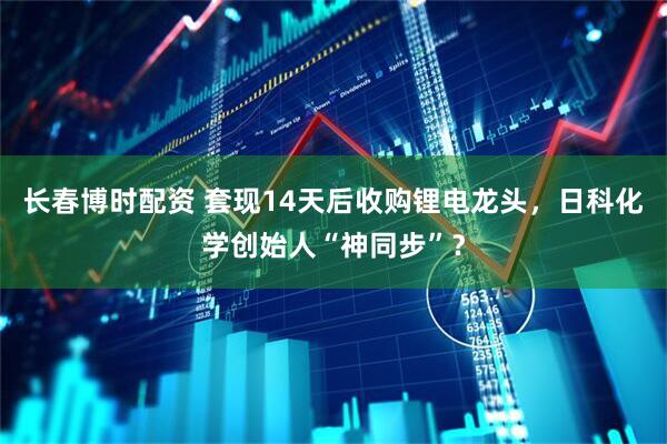 长春博时配资 套现14天后收购锂电龙头，日科化学创始人“神同步”？