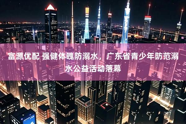 富源优配 强健体魄防溺水，广东省青少年防范溺水公益活动落幕
