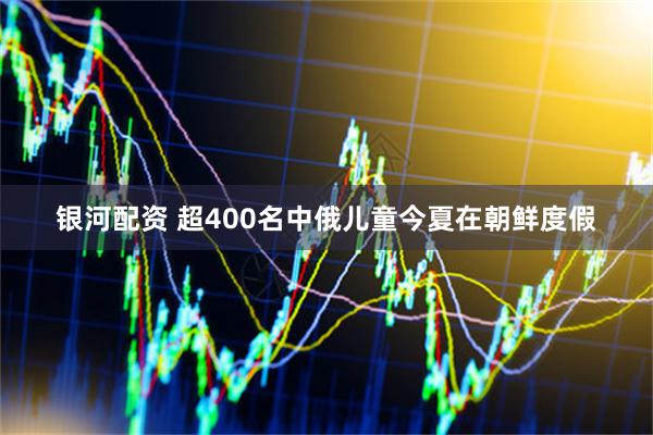 银河配资 超400名中俄儿童今夏在朝鲜度假