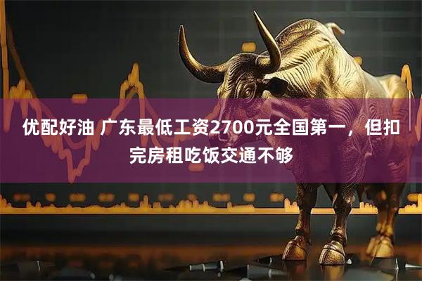 优配好油 广东最低工资2700元全国第一，但扣完房租吃饭交通不够