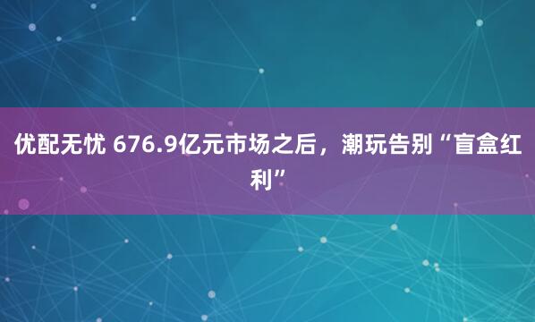 优配无忧 676.9亿元市场之后,潮玩告别“盲盒红利”