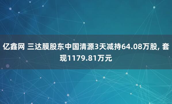 亿鑫网 三达膜股东中国清源3天减持64.08万股, 套现1179.81万元