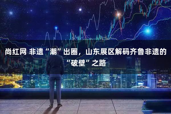 尚红网 非遗“潮”出圈，山东展区解码齐鲁非遗的“破壁”之路